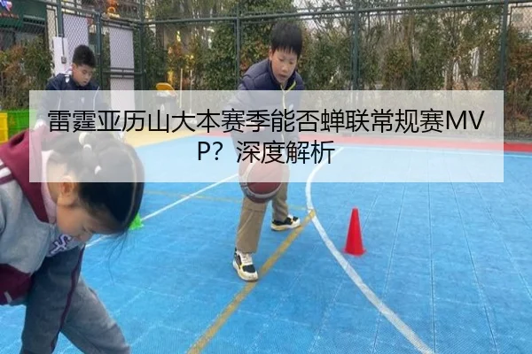 雷霆亚历山大本赛季能否蝉联常规赛MVP？深度解析