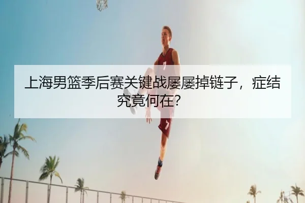 上海男篮季后赛关键战屡屡掉链子，症结究竟何在？