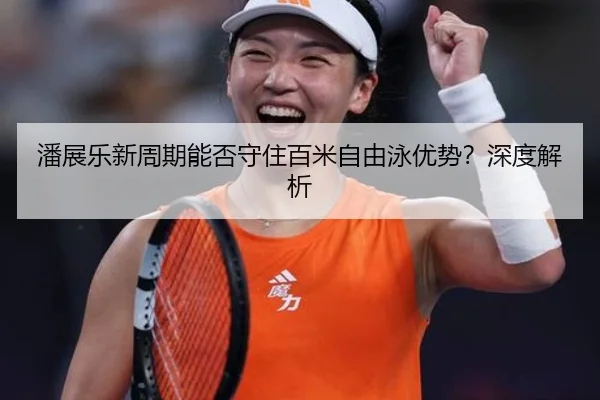 潘展乐新周期能否守住百米自由泳优势？深度解析