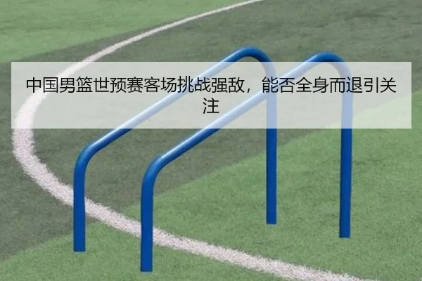 中国男篮世预赛客场挑战强敌，能否全身而退引关注