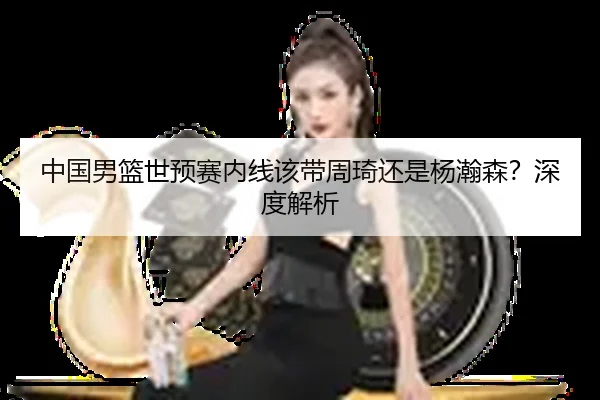 中国男篮世预赛内线该带周琦还是杨瀚森？深度解析